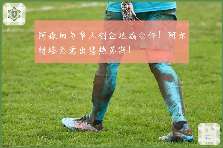 阿森纳与华人创企达成合作！阿尔特塔无意出售热苏斯！