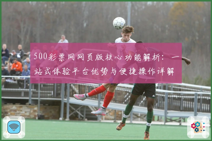 500彩票网网页版核心功能解析：一站式体验平台优势与便捷操作详解