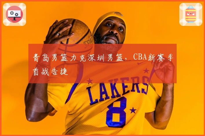 青岛男篮力克深圳男篮,CBA新赛季首战告捷