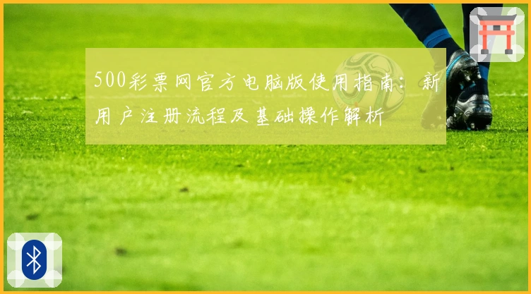 500彩票网官方电脑版使用指南:新用户注册流程及基础操作解析
