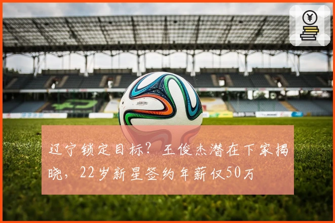 辽宁锁定目标？王俊杰潜在下家揭晓，22岁新星签约年薪仅50万