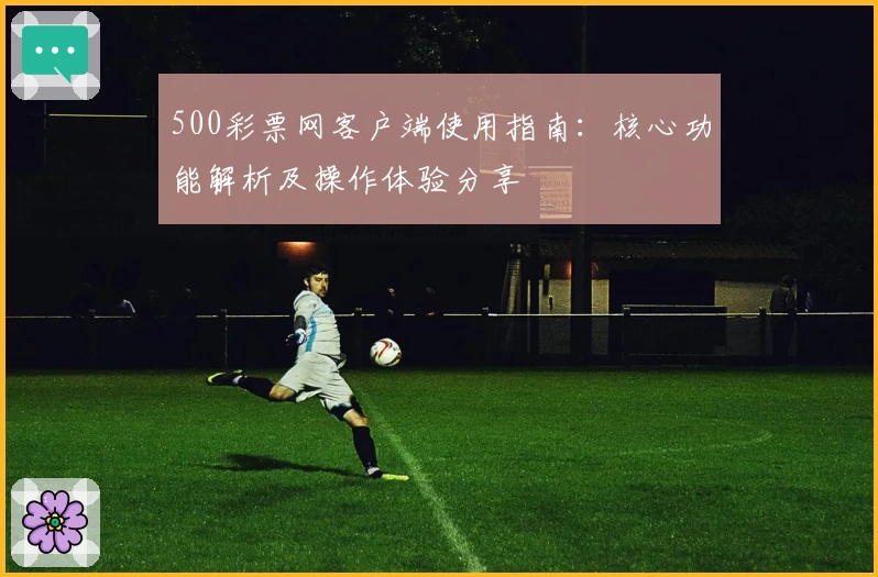 500彩票网客户端使用指南:核心功能解析及操作体验分享