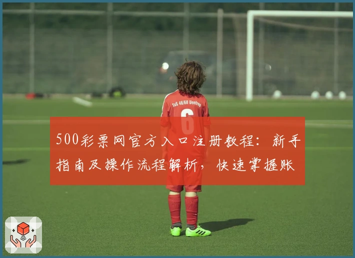 500彩票网官方入口注册教程：新手指南及操作流程解析，快速掌握账号创建与基础功能使用技巧
