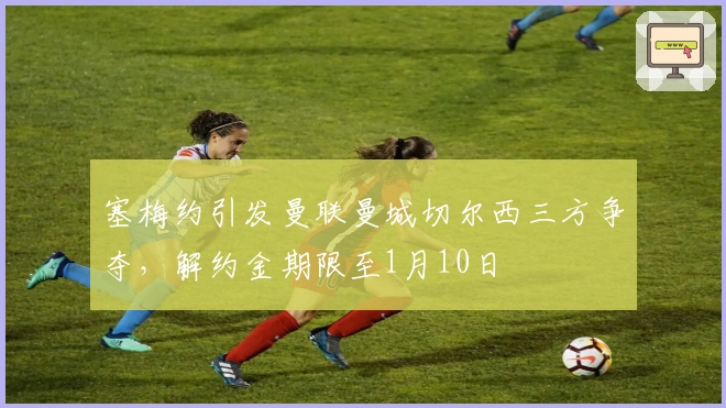 塞梅约引发曼联曼城切尔西三方争夺，解约金期限至1月10日