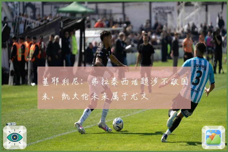 基耶利尼：弗拉泰西话题涉不敬国米，凯夫伦未来属于尤文