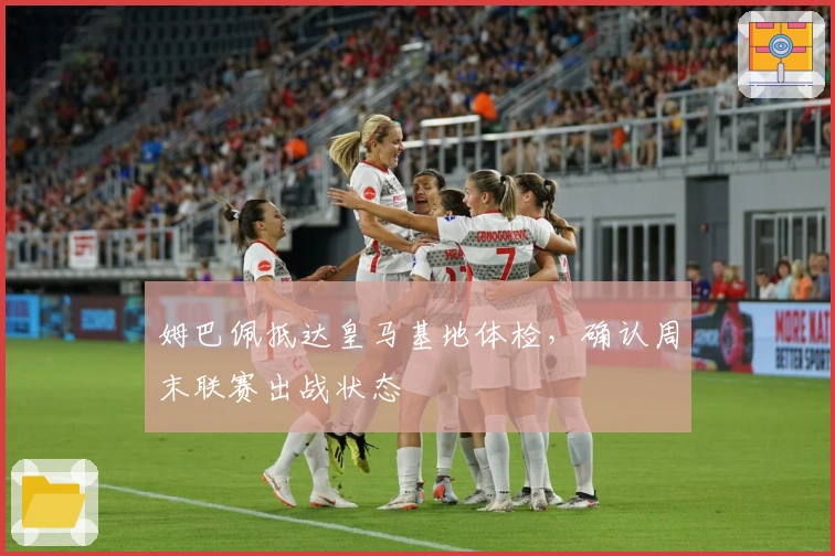 姆巴佩抵达皇马基地体检，确认周末联赛出战状态