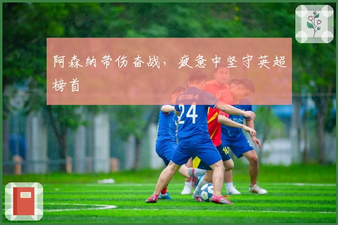 阿森纳带伤奋战，疲惫中坚守英超榜首