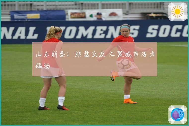 山东新泰：棋盘交友 汇聚城市活力磁场